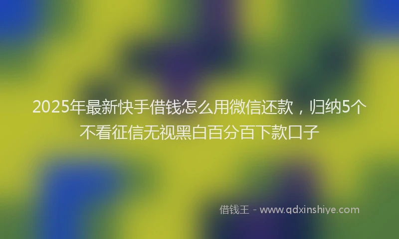 2025年最新快手借钱怎么用微信还款，归纳5个不看征信无视黑白百分百下款口子