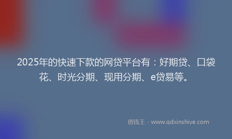 2025年的快速下款的网贷平台有：好期贷、口袋花、时光分期、现用分期、e贷易等。
