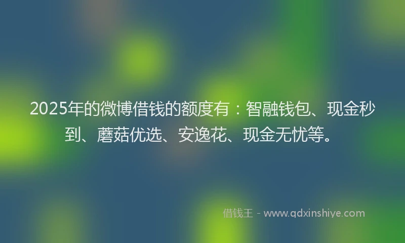 2025年的微博借钱的额度有：智融钱包、现金秒到、蘑菇优选、安逸花、现金无忧等。