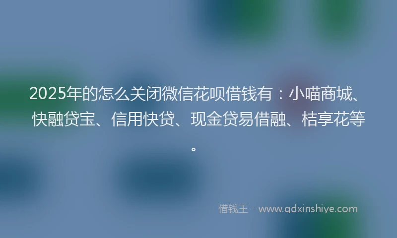 2025年的怎么关闭微信花呗借钱有：小喵商城、快融贷宝、信用快贷、现金贷易借融、桔享花等。