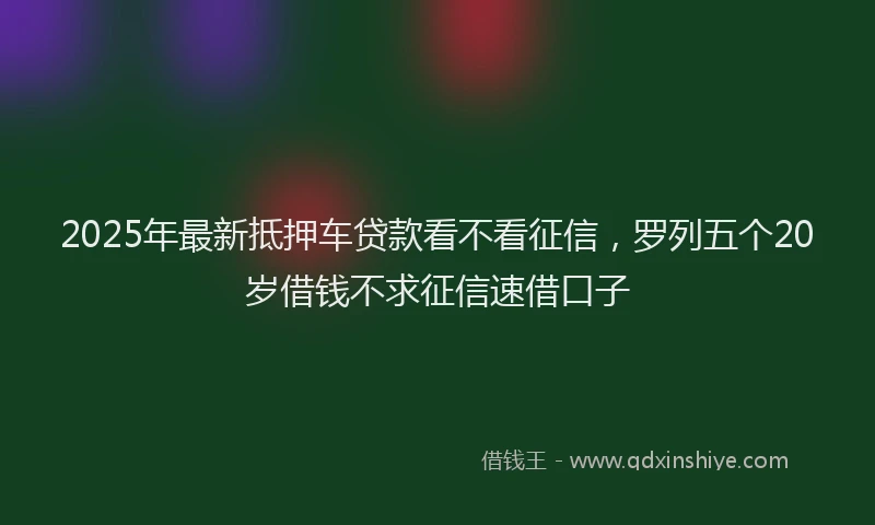 2025年最新抵押车贷款看不看征信，罗列五个20岁借钱不求征信速借口子