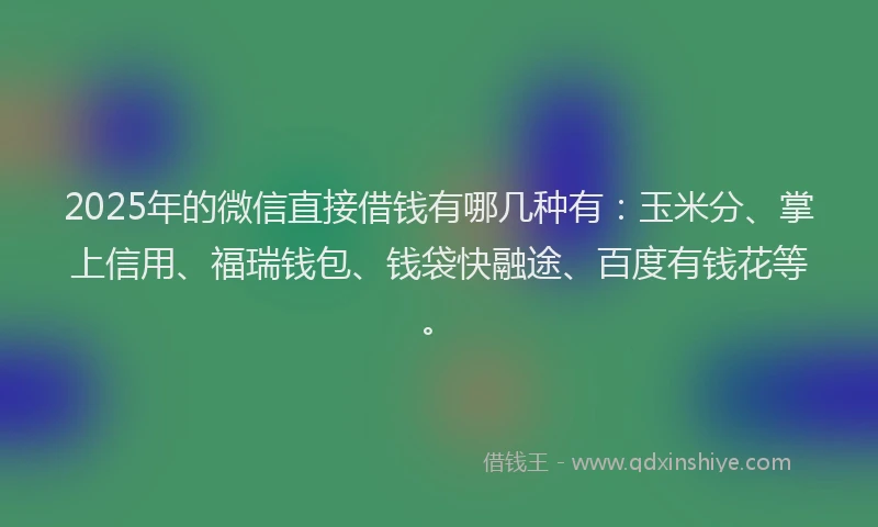 2025年的微信直接借钱有哪几种有：玉米分、掌上信用、福瑞钱包、钱袋快融途、百度有钱花等。