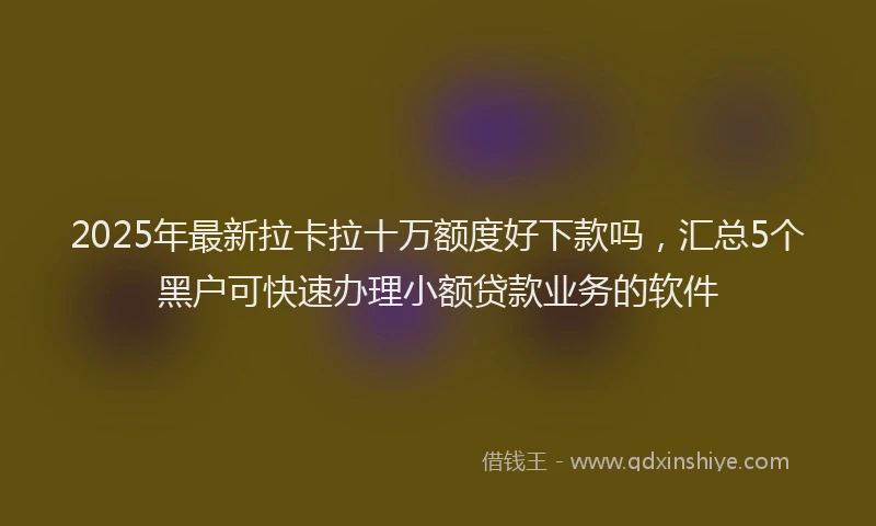 2025年最新拉卡拉十万额度好下款吗，汇总5个黑户可快速办理小额贷款业务的软件