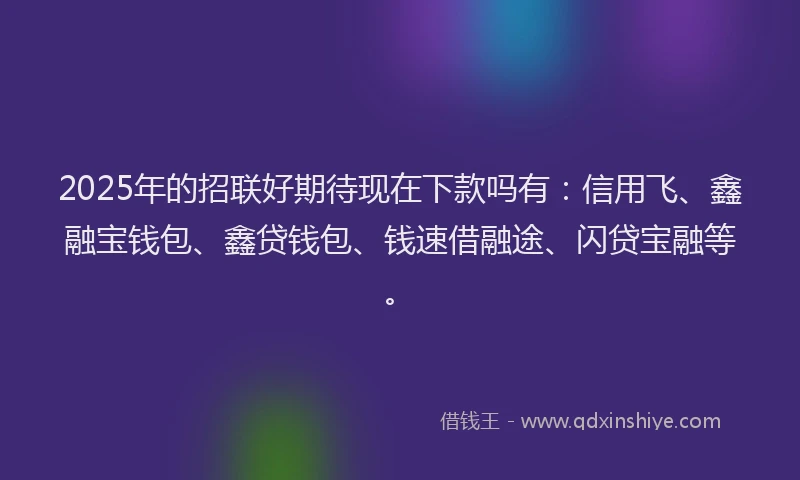 2025年的招联好期待现在下款吗有：信用飞、鑫融宝钱包、鑫贷钱包、钱速借融途、闪贷宝融等。