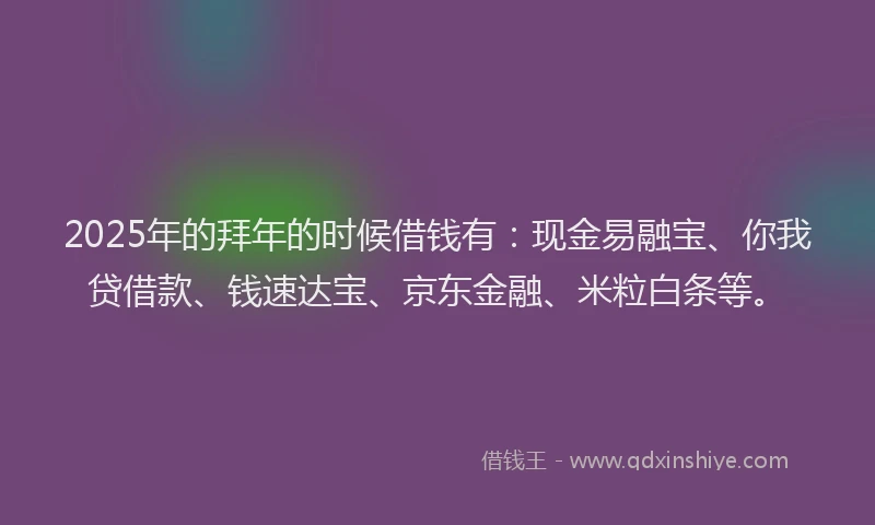 2025年的拜年的时候借钱有：现金易融宝、你我贷借款、钱速达宝、京东金融、米粒白条等。