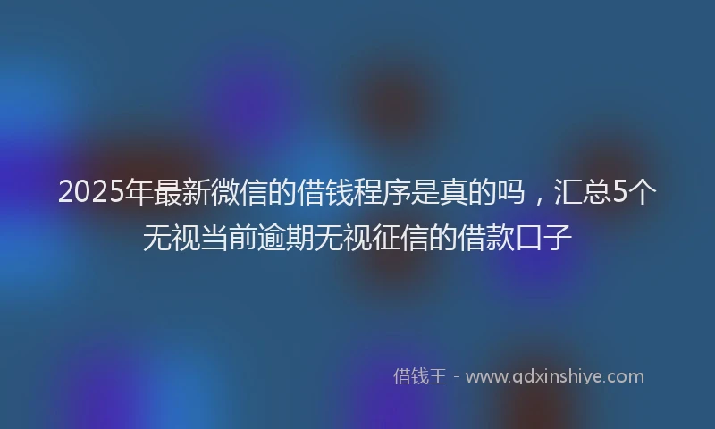 2025年最新微信的借钱程序是真的吗，汇总5个无视当前逾期无视征信的借款口子