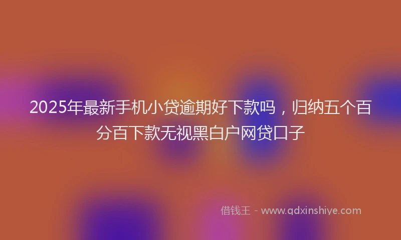 2025年最新手机小贷逾期好下款吗，归纳五个百分百下款无视黑白户网贷口子