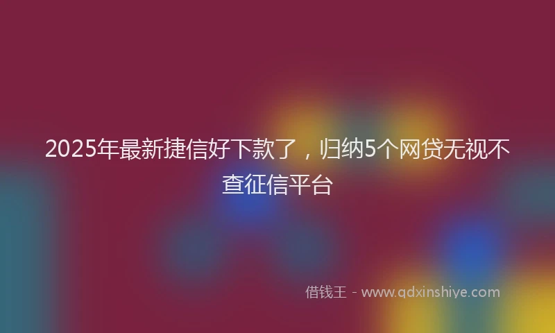 2025年最新捷信好下款了，归纳5个网贷无视不查征信平台