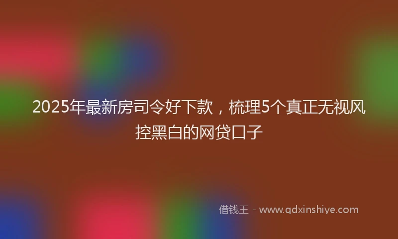 2025年最新房司令好下款，梳理5个真正无视风控黑白的网贷口子