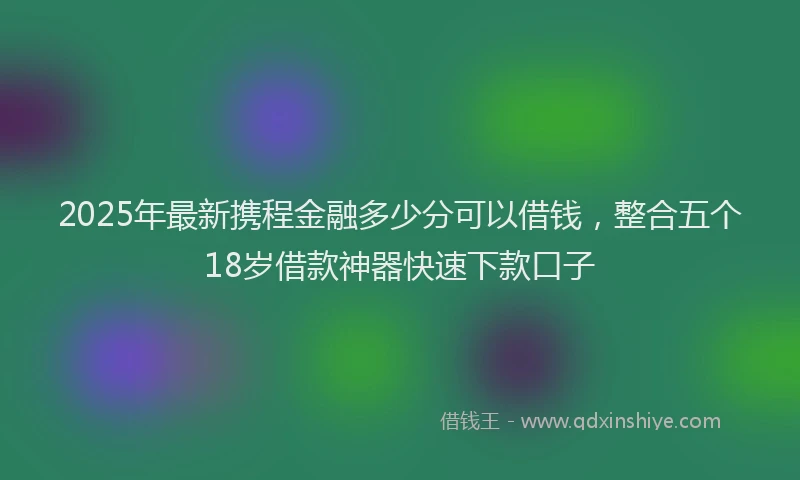 2025年最新携程金融多少分可以借钱，整合五个18岁借款神器快速下款口子