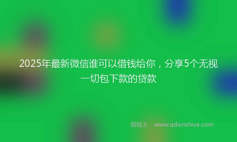 2025年最新微信谁可以借钱给你，分享5个无视一切包下款的贷款
