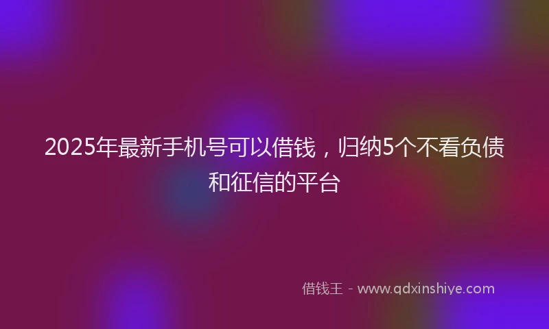 2025年最新手机号可以借钱，归纳5个不看负债和征信的平台