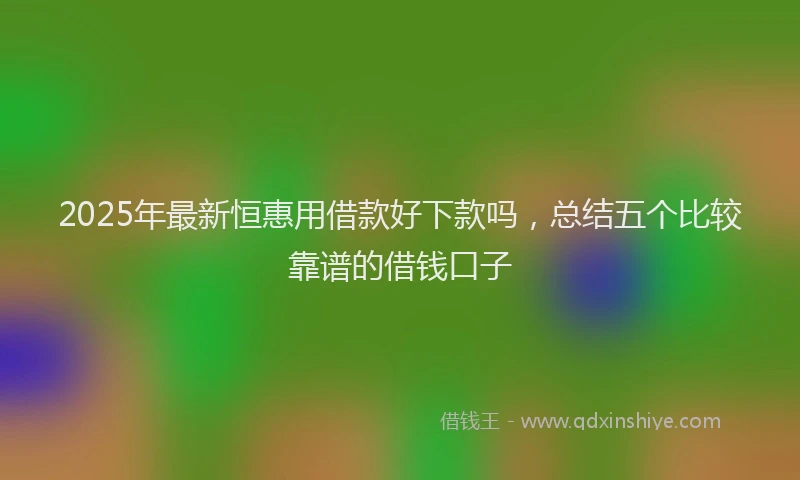 2025年最新恒惠用借款好下款吗，总结五个比较靠谱的借钱口子