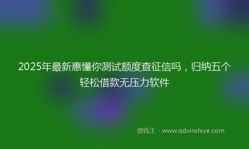 2025年最新惠懂你测试额度查征信吗，归纳五个轻松借款无压力软件