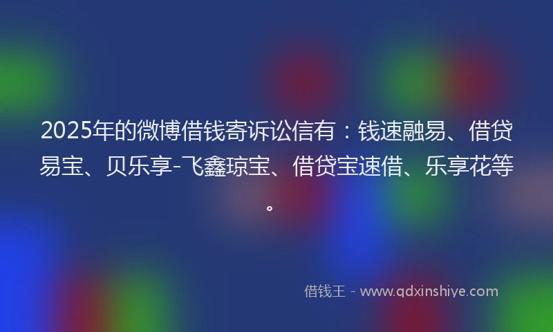 2025年的微博借钱寄诉讼信有：钱速融易、借贷易宝、贝乐享-飞鑫琼宝、借贷宝速借、乐享花等。