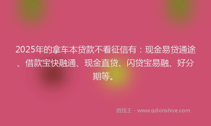 2025年的拿车本贷款不看征信有：现金易贷通途、借款宝快融通、现金直贷、闪贷宝易融、好分期等。