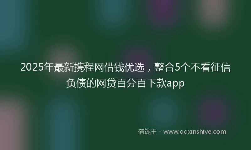 2025年最新携程网借钱优选，整合5个不看征信负债的网贷百分百下款app