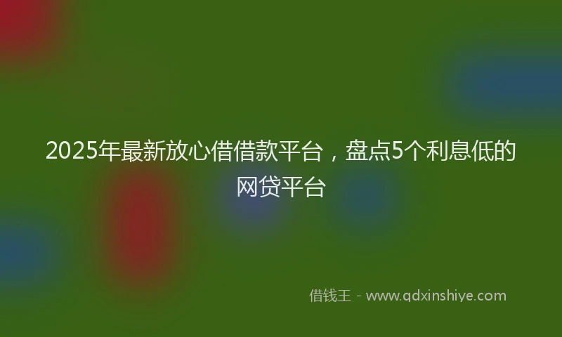 2025年最新放心借借款平台，盘点5个利息低的网贷平台