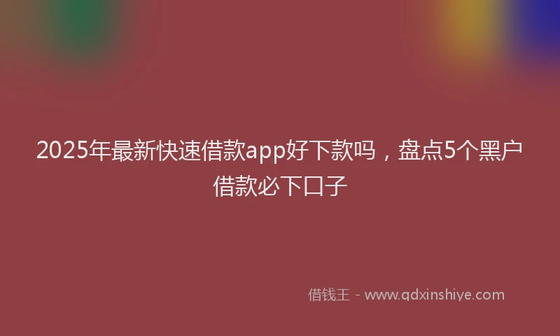 2025年最新快速借款app好下款吗，盘点5个黑户借款必下口子