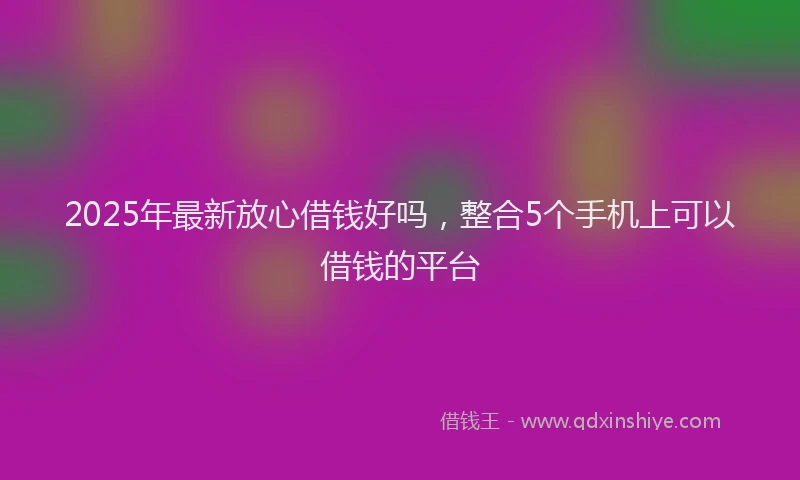 2025年最新放心借钱好吗，整合5个手机上可以借钱的平台