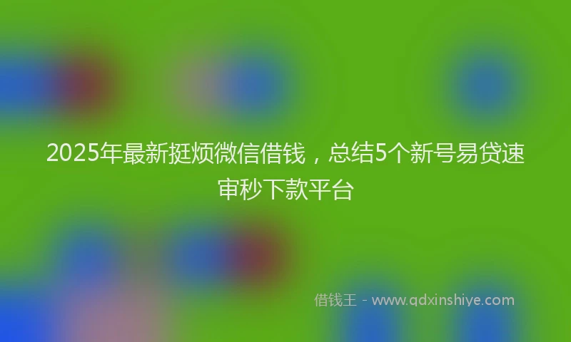 2025年最新挺烦微信借钱，总结5个新号易贷速审秒下款平台