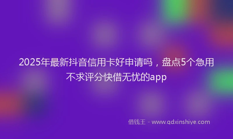 2025年最新抖音信用卡好申请吗，盘点5个急用不求评分快借无忧的app