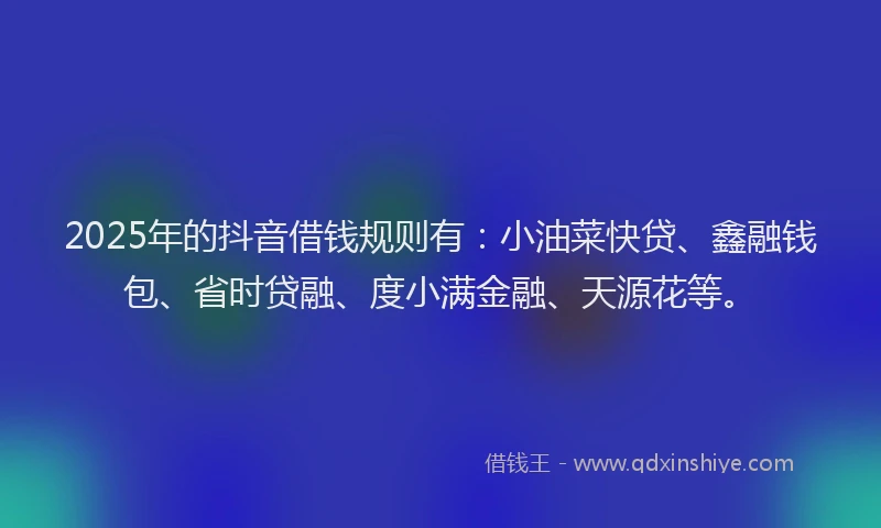 2025年的抖音借钱规则有：小油菜快贷、鑫融钱包、省时贷融、度小满金融、天源花等。