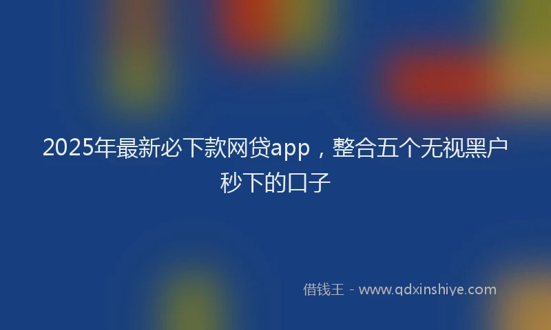 2025年最新必下款网贷app，整合五个无视黑户秒下的口子