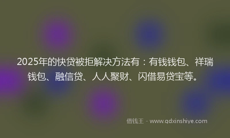 2025年的快贷被拒解决方法有：有钱钱包、祥瑞钱包、融信贷、人人聚财、闪借易贷宝等。
