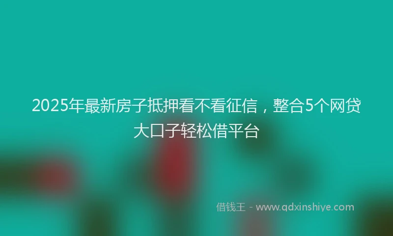 2025年最新房子抵押看不看征信，整合5个网贷大口子轻松借平台