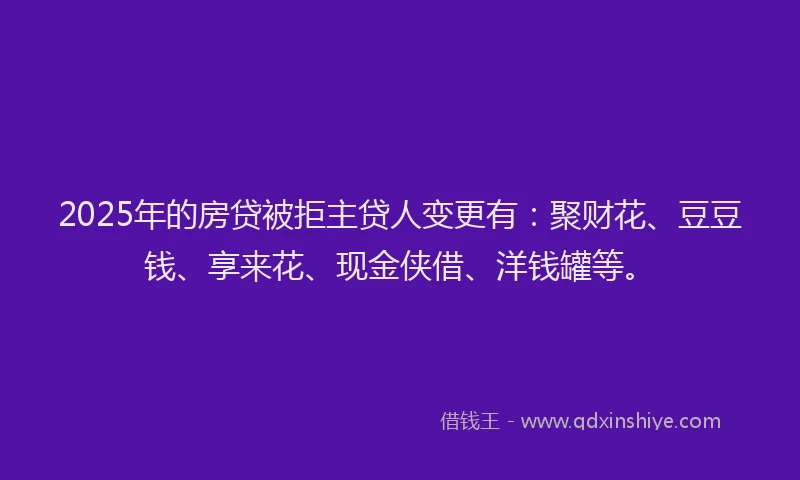 2025年的房贷被拒主贷人变更有：聚财花、豆豆钱、享来花、现金侠借、洋钱罐等。