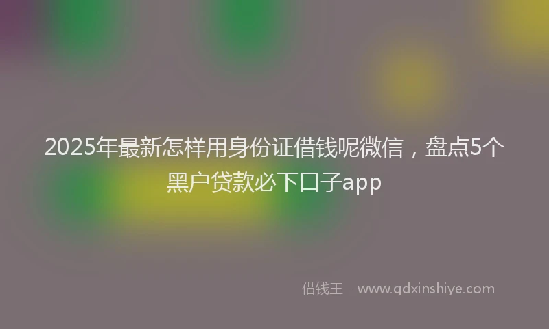 2025年最新怎样用身份证借钱呢微信，盘点5个黑户贷款必下口子app