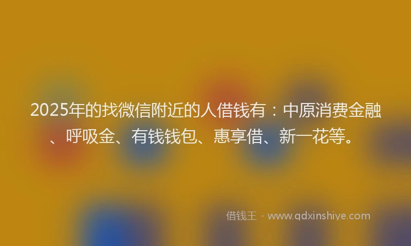 2025年的找微信附近的人借钱有：中原消费金融、呼吸金、有钱钱包、惠享借、新一花等。