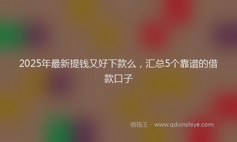 2025年最新提钱又好下款么，汇总5个靠谱的借款口子