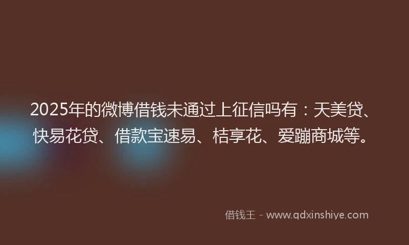 2025年的微博借钱未通过上征信吗有：天美贷、快易花贷、借款宝速易、桔享花、爱蹦商城等。