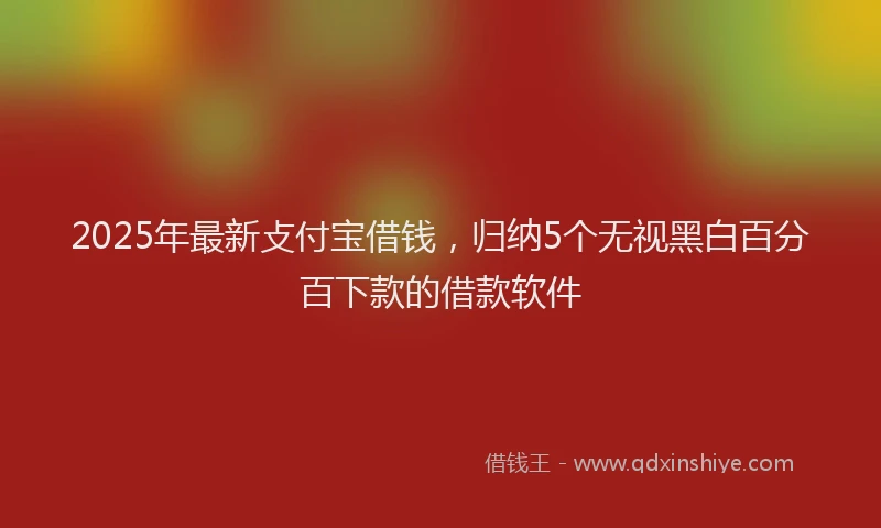 2025年最新攴付宝借钱，归纳5个无视黑白百分百下款的借款软件
