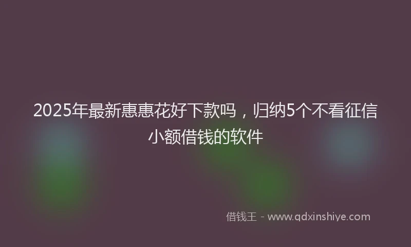 2025年最新惠惠花好下款吗，归纳5个不看征信小额借钱的软件