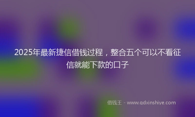 2025年最新捷信借钱过程，整合五个可以不看征信就能下款的口子
