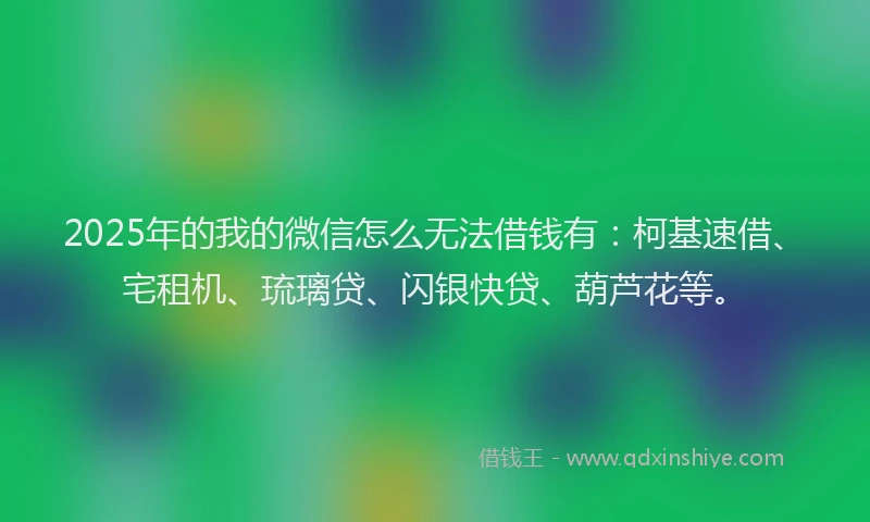 2025年的我的微信怎么无法借钱有：柯基速借、宅租机、琉璃贷、闪银快贷、葫芦花等。