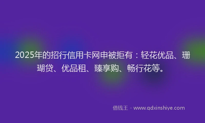2025年的招行信用卡网申被拒有：轻花优品、珊瑚贷、优品租、臻享购、畅行花等。