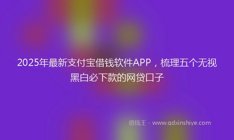 2025年最新支付宝借钱软件APP，梳理五个无视黑白必下款的网贷口子