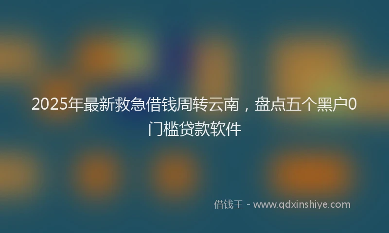 2025年最新救急借钱周转云南，盘点五个黑户0门槛贷款软件