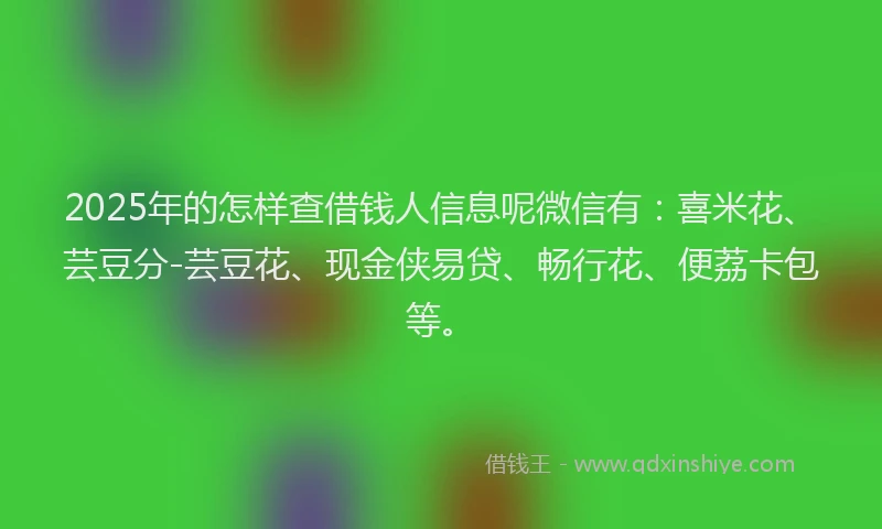 2025年的怎样查借钱人信息呢微信有：喜米花、芸豆分-芸豆花、现金侠易贷、畅行花、便荔卡包等。