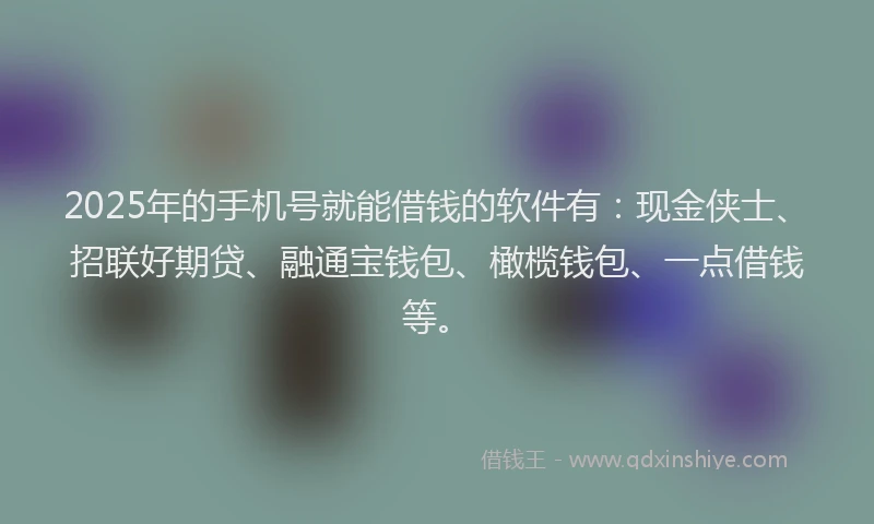 2025年的手机号就能借钱的软件有：现金侠士、招联好期贷、融通宝钱包、橄榄钱包、一点借钱等。