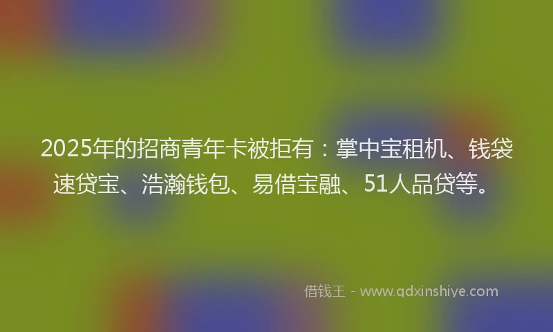 2025年的招商青年卡被拒有：掌中宝租机、钱袋速贷宝、浩瀚钱包、易借宝融、51人品贷等。