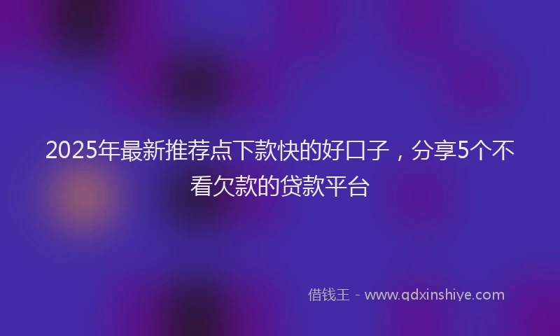 2025年最新推荐点下款快的好口子，分享5个不看欠款的贷款平台