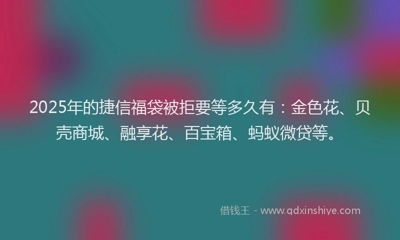 2025年的捷信福袋被拒要等多久有：金色花、贝壳商城、融享花、百宝箱、蚂蚁微贷等。