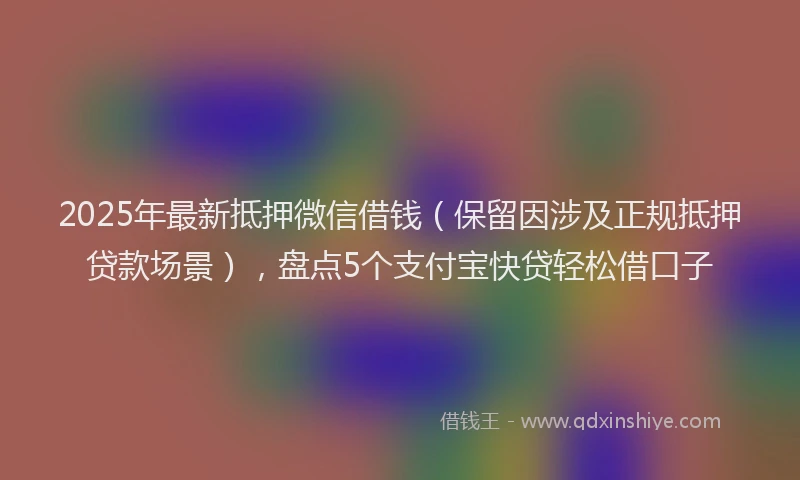 2025年最新抵押微信借钱（保留因涉及正规抵押贷款场景），盘点5个支付宝快贷轻松借口子