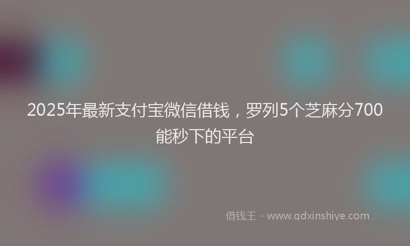 2025年最新支付宝微信借钱，罗列5个芝麻分700能秒下的平台