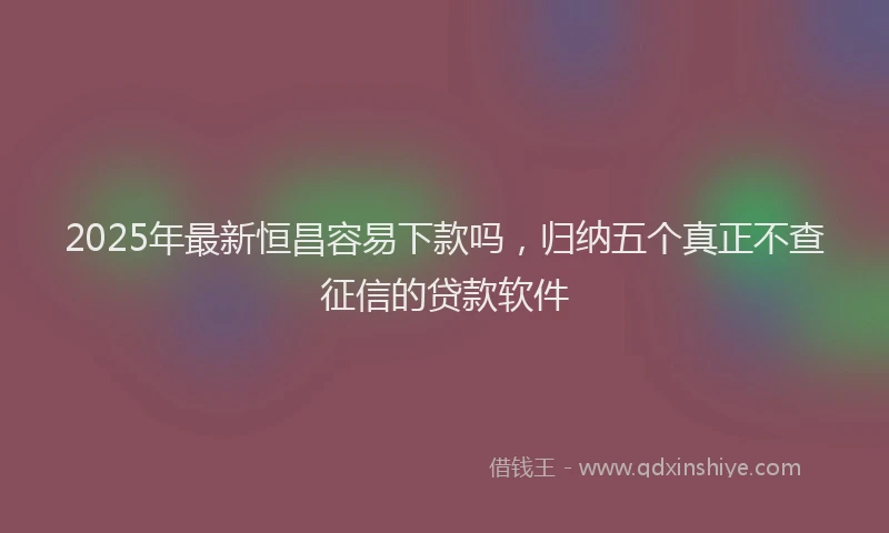 2025年最新恒昌容易下款吗，归纳五个真正不查征信的贷款软件